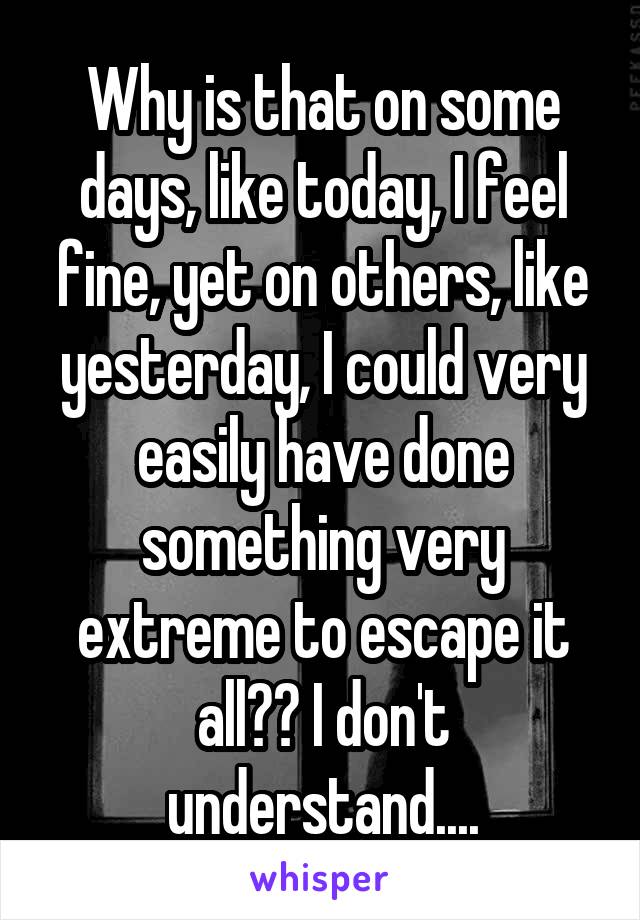 Why is that on some days, like today, I feel fine, yet on others, like yesterday, I could very easily have done something very extreme to escape it all?? I don't understand....