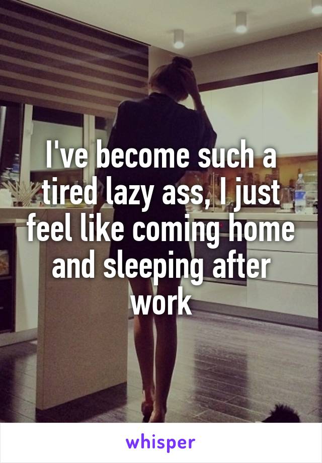 I've become such a tired lazy ass, I just feel like coming home and sleeping after work