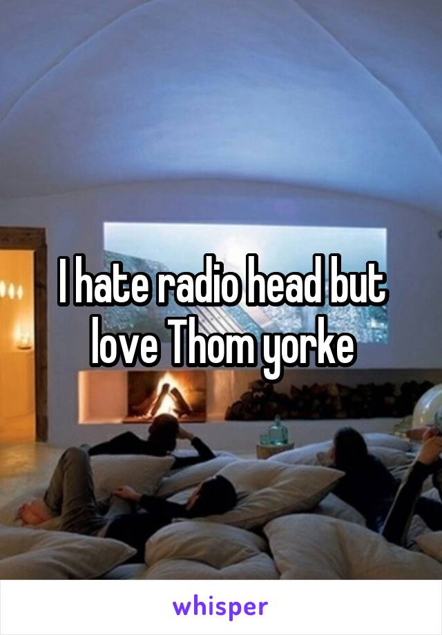 I hate radio head but love Thom yorke