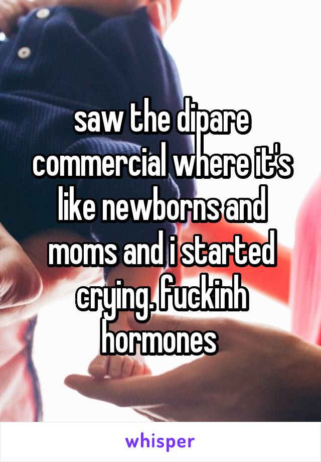 saw the dipare commercial where it's like newborns and moms and i started crying. fuckinh hormones 