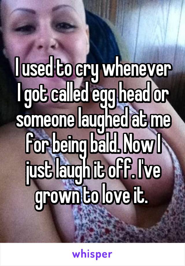 I used to cry whenever I got called egg head or someone laughed at me for being bald. Now I just laugh it off. I've grown to love it. 