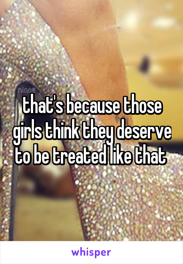 that's because those girls think they deserve to be treated like that 