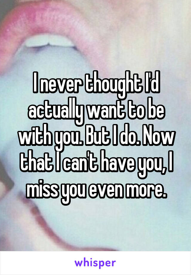 I never thought I'd actually want to be with you. But I do. Now that I can't have you, I miss you even more.