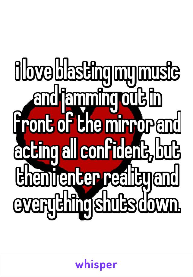 i love blasting my music and jamming out in front of the mirror and acting all confident, but then i enter reality and everything shuts down.