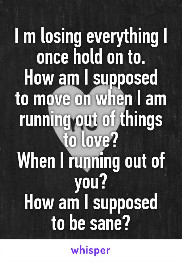 I m losing everything I once hold on to.
How am I supposed to move on when I am running out of things to love?
When I running out of you?
How am I supposed to be sane?