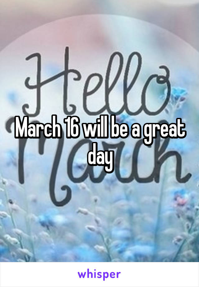 March 16 will be a great day