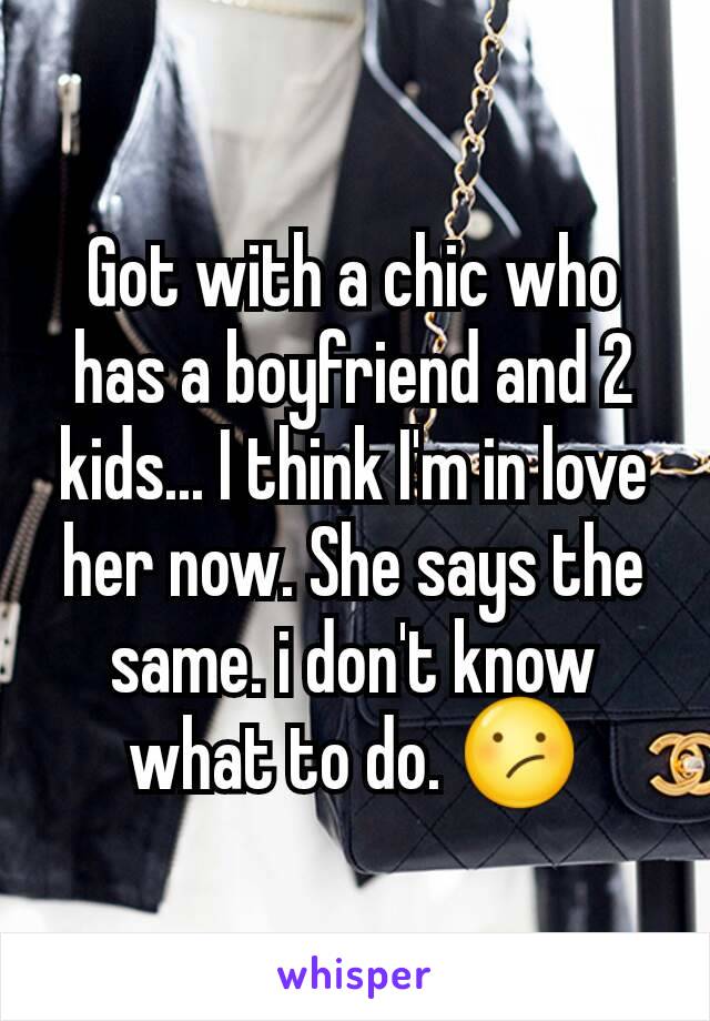 Got with a chic who has a boyfriend and 2 kids... I think I'm in love her now. She says the same. i don't know what to do. 😕