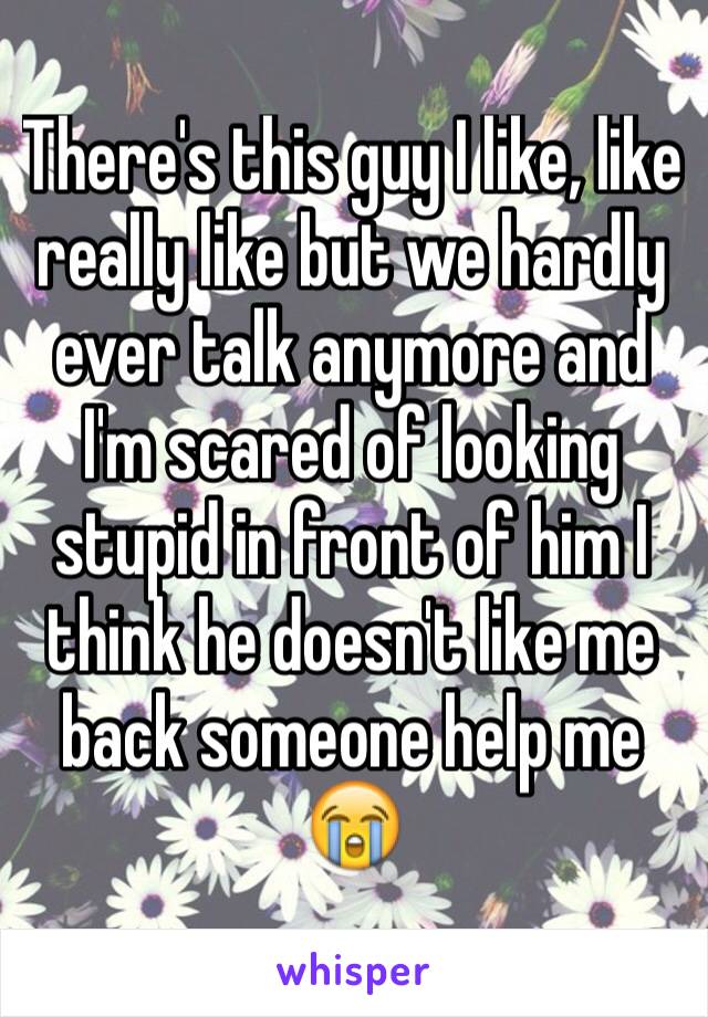 There's this guy I like, like really like but we hardly ever talk anymore and I'm scared of looking stupid in front of him I think he doesn't like me back someone help me 😭