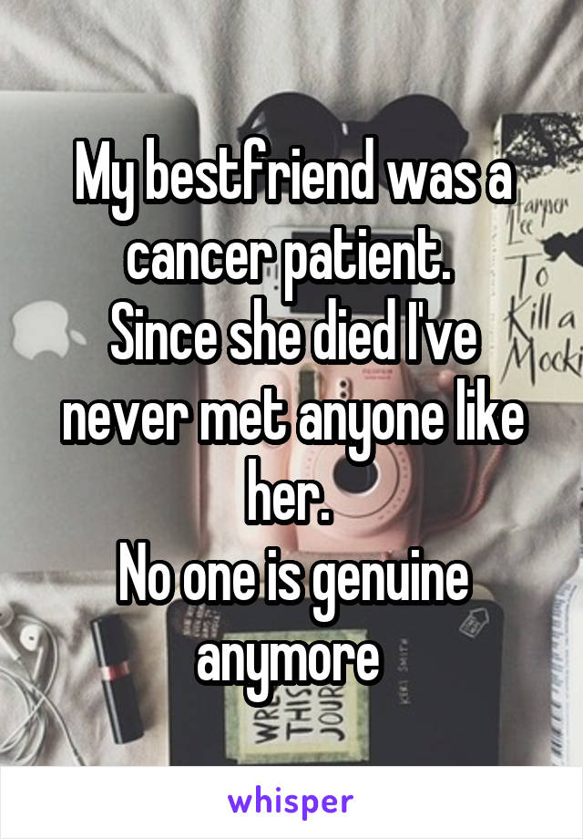 My bestfriend was a cancer patient. 
Since she died I've never met anyone like her. 
No one is genuine anymore 