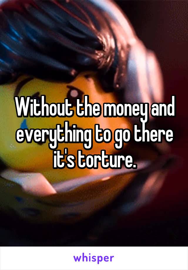 Without the money and everything to go there it's torture.