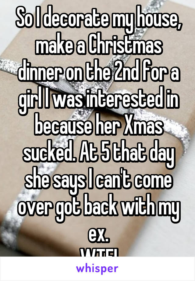 So I decorate my house, make a Christmas dinner on the 2nd for a girl I was interested in because her Xmas sucked. At 5 that day she says I can't come over got back with my ex.
WTF!