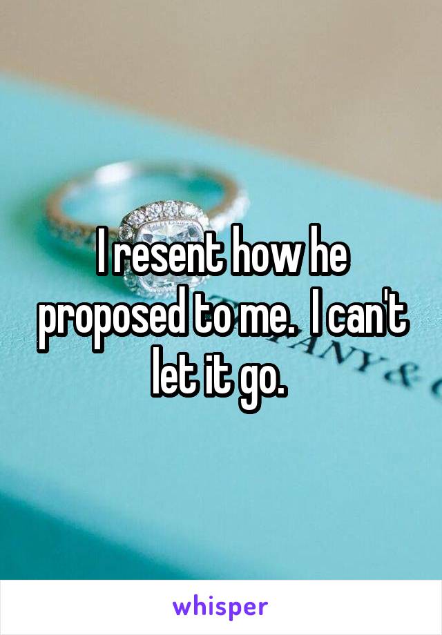 I resent how he proposed to me.  I can't let it go. 