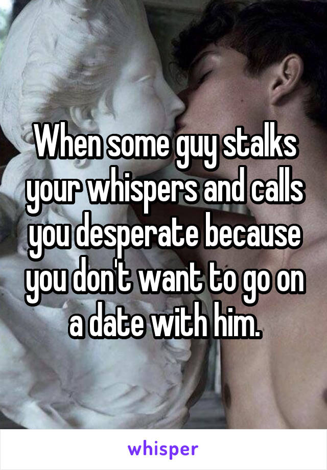 When some guy stalks your whispers and calls you desperate because you don't want to go on a date with him.