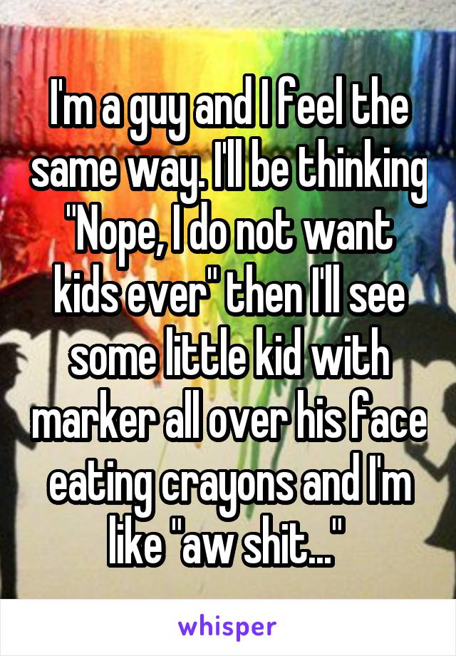 I'm a guy and I feel the same way. I'll be thinking "Nope, I do not want kids ever" then I'll see some little kid with marker all over his face eating crayons and I'm like "aw shit..." 