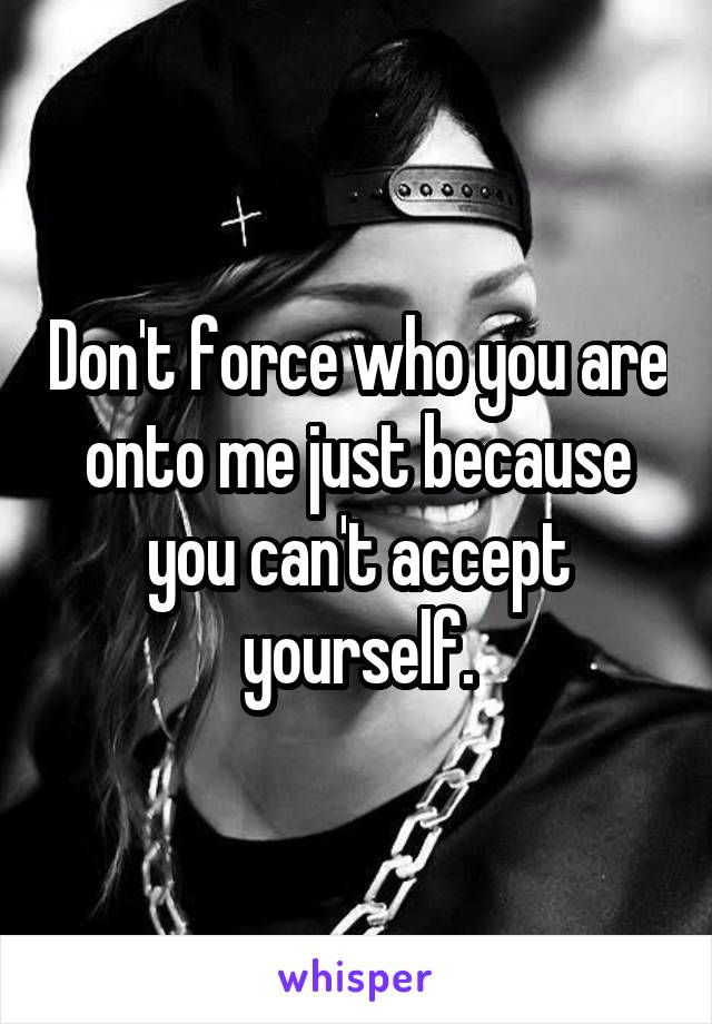 Don't force who you are onto me just because you can't accept yourself.