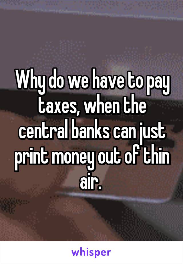 Why do we have to pay taxes, when the central banks can just print money out of thin air. 