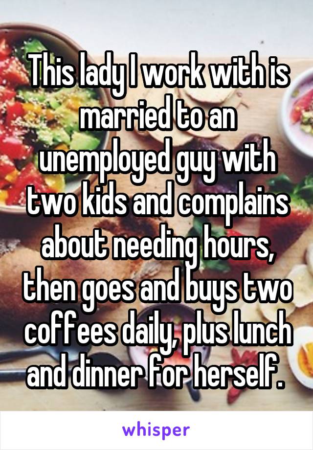 This lady I work with is married to an unemployed guy with two kids and complains about needing hours, then goes and buys two coffees daily, plus lunch and dinner for herself. 