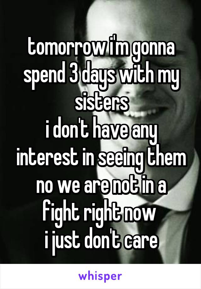 tomorrow i'm gonna spend 3 days with my sisters
i don't have any interest in seeing them
no we are not in a fight right now 
i just don't care