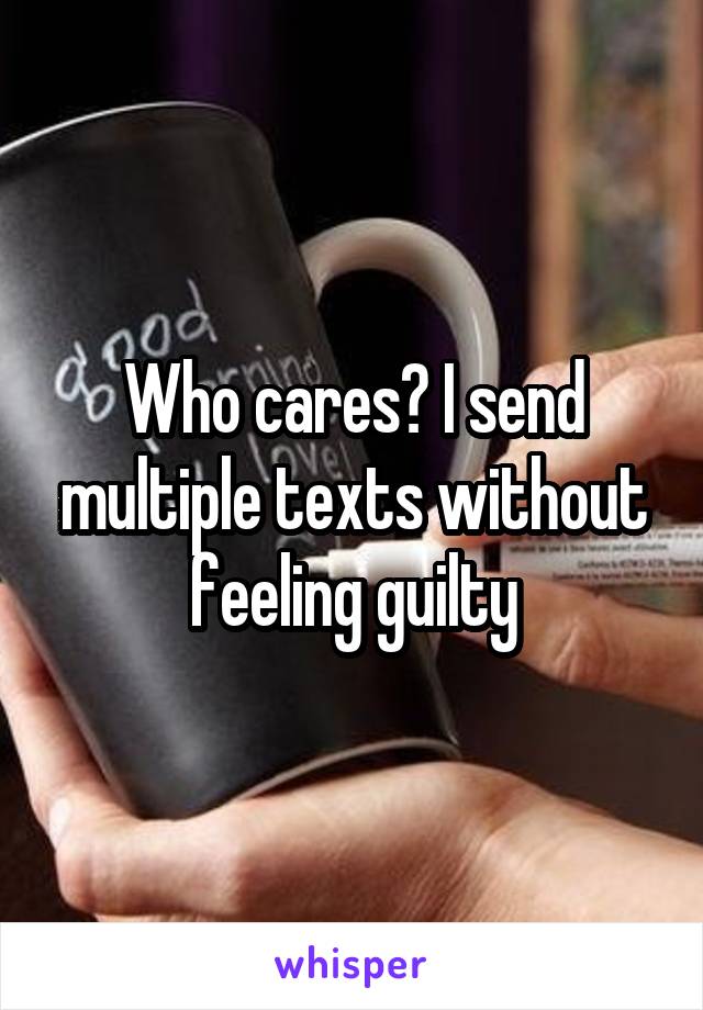 Who cares? I send multiple texts without feeling guilty