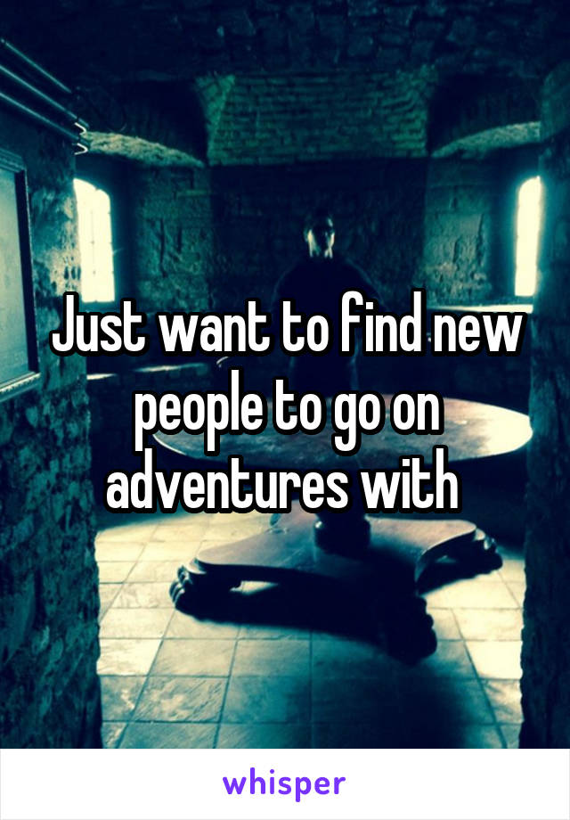 Just want to find new people to go on adventures with 