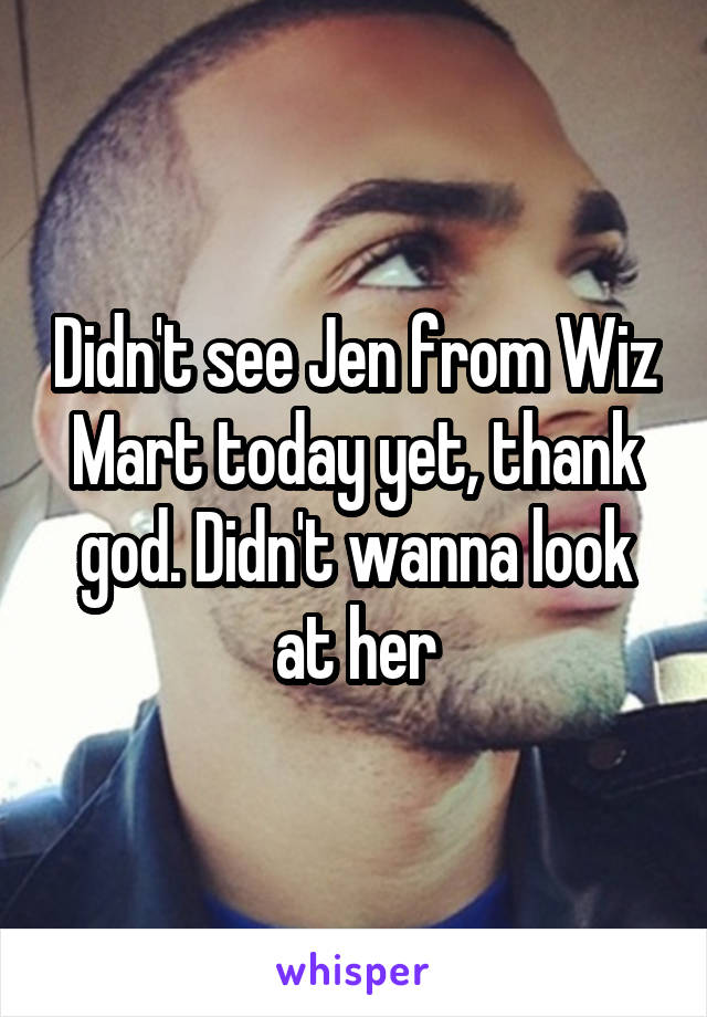 Didn't see Jen from Wiz Mart today yet, thank god. Didn't wanna look at her