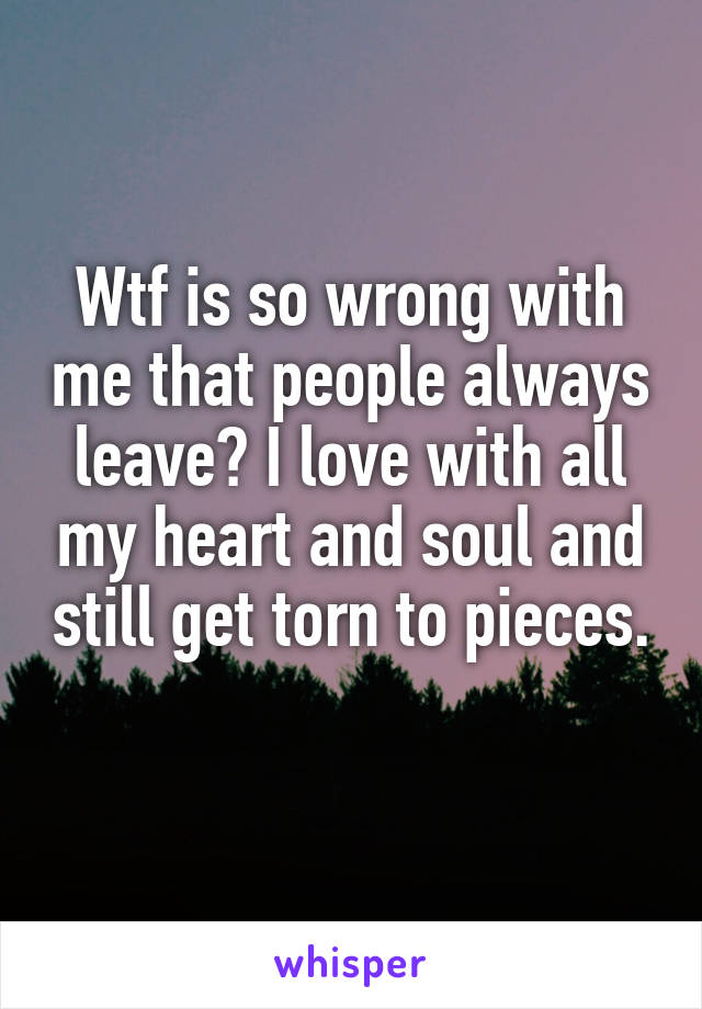 Wtf is so wrong with me that people always leave? I love with all my heart and soul and still get torn to pieces. 