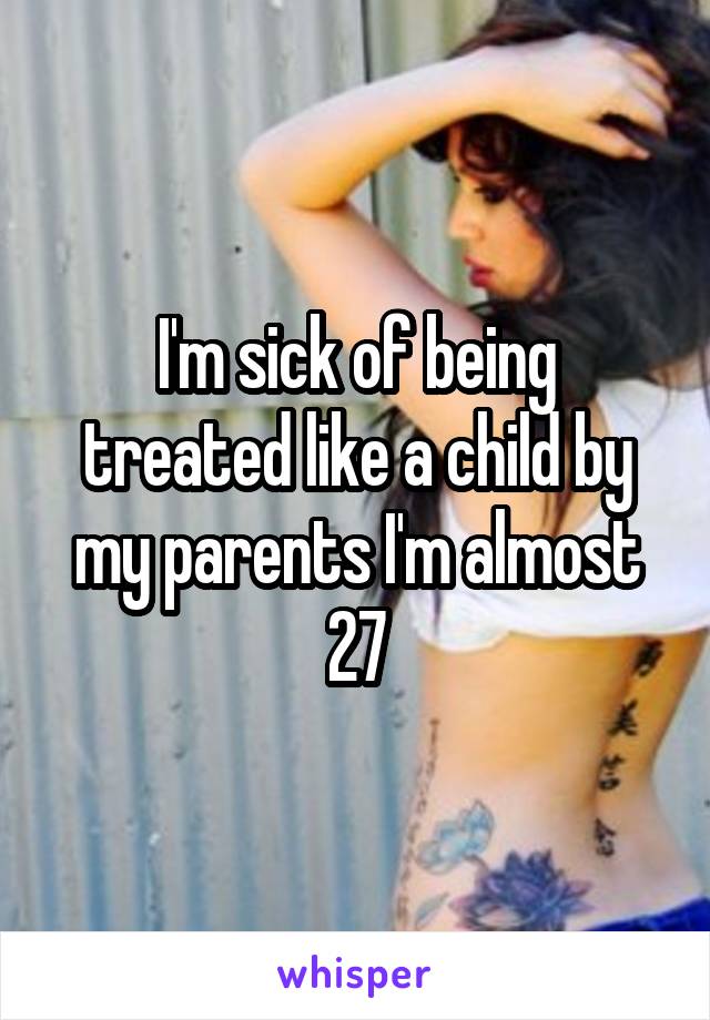 I'm sick of being treated like a child by my parents I'm almost 27