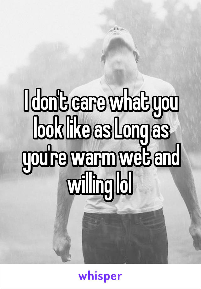 I don't care what you look like as Long as you're warm wet and willing lol 