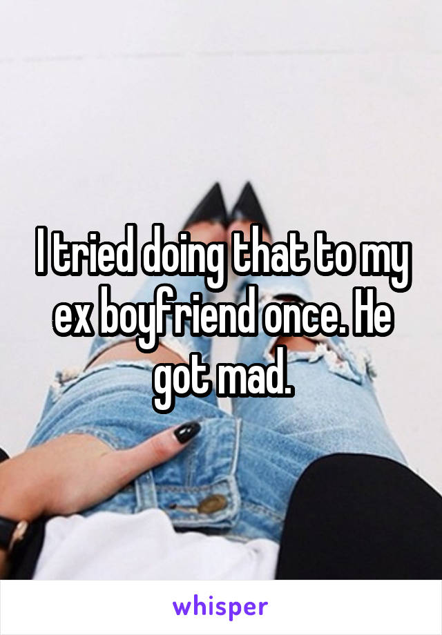 I tried doing that to my ex boyfriend once. He got mad.