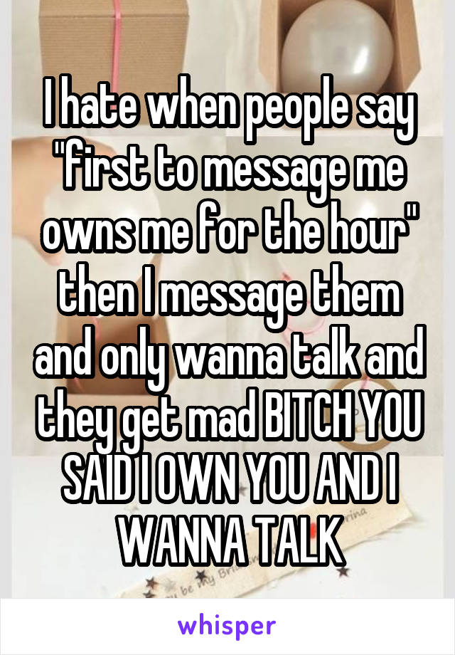 I hate when people say "first to message me owns me for the hour" then I message them and only wanna talk and they get mad BITCH YOU SAID I OWN YOU AND I WANNA TALK