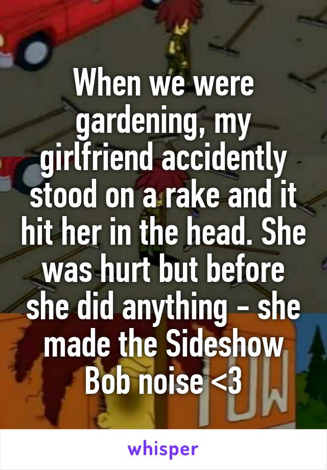 When we were gardening, my girlfriend accidently stood on a rake and it hit her in the head. She was hurt but before she did anything - she made the Sideshow Bob noise <3