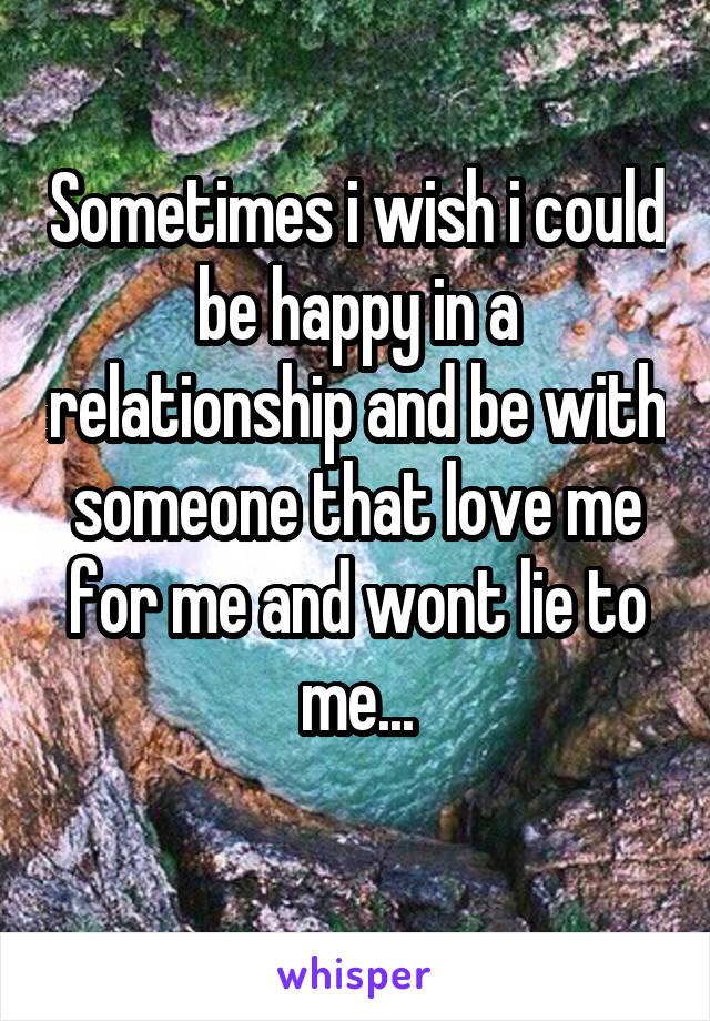 Sometimes i wish i could be happy in a relationship and be with someone that love me for me and wont lie to me...
