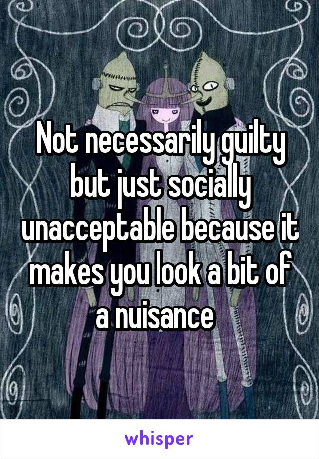 Not necessarily guilty but just socially unacceptable because it makes you look a bit of a nuisance  