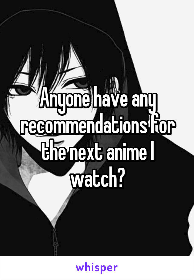 Anyone have any recommendations for the next anime I watch?