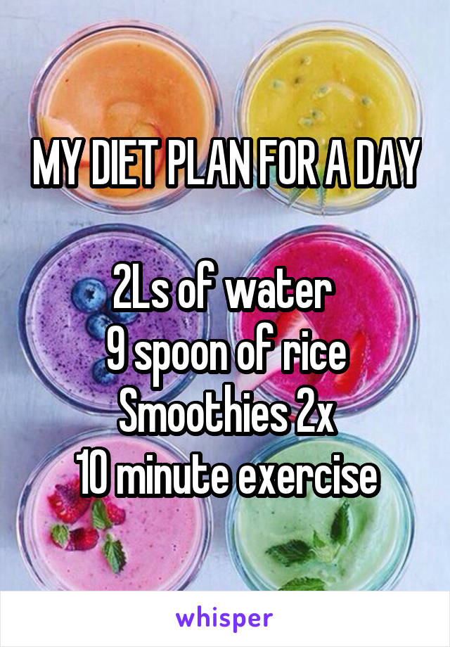 MY DIET PLAN FOR A DAY

2Ls of water 
9 spoon of rice
Smoothies 2x
10 minute exercise