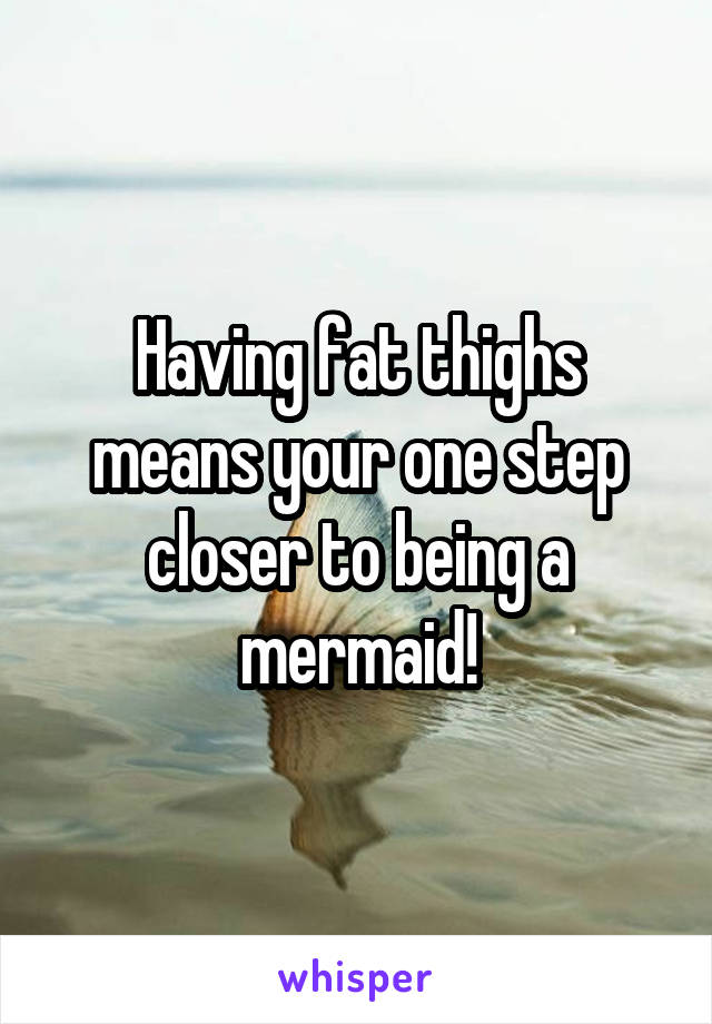 Having fat thighs means your one step closer to being a mermaid!