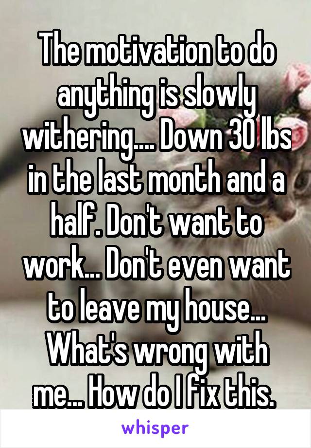 The motivation to do anything is slowly withering.... Down 30 lbs in the last month and a half. Don't want to work... Don't even want to leave my house... What's wrong with me... How do I fix this. 