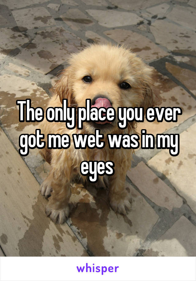 The only place you ever got me wet was in my eyes 