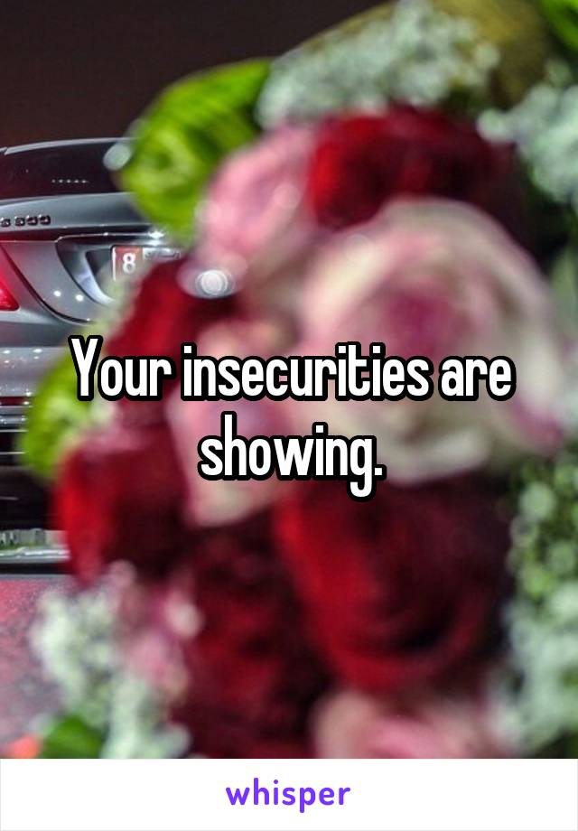 Your insecurities are showing.