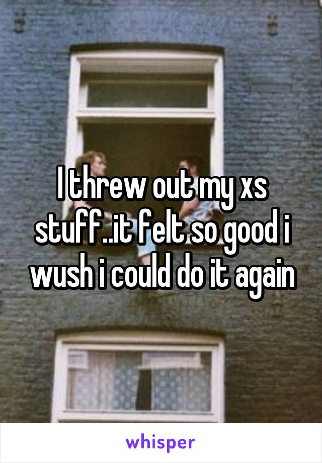 I threw out my xs stuff..it felt so good i wush i could do it again