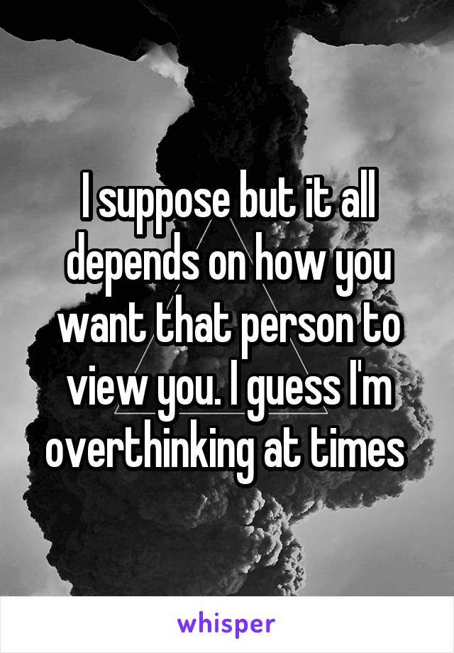 I suppose but it all depends on how you want that person to view you. I guess I'm overthinking at times 