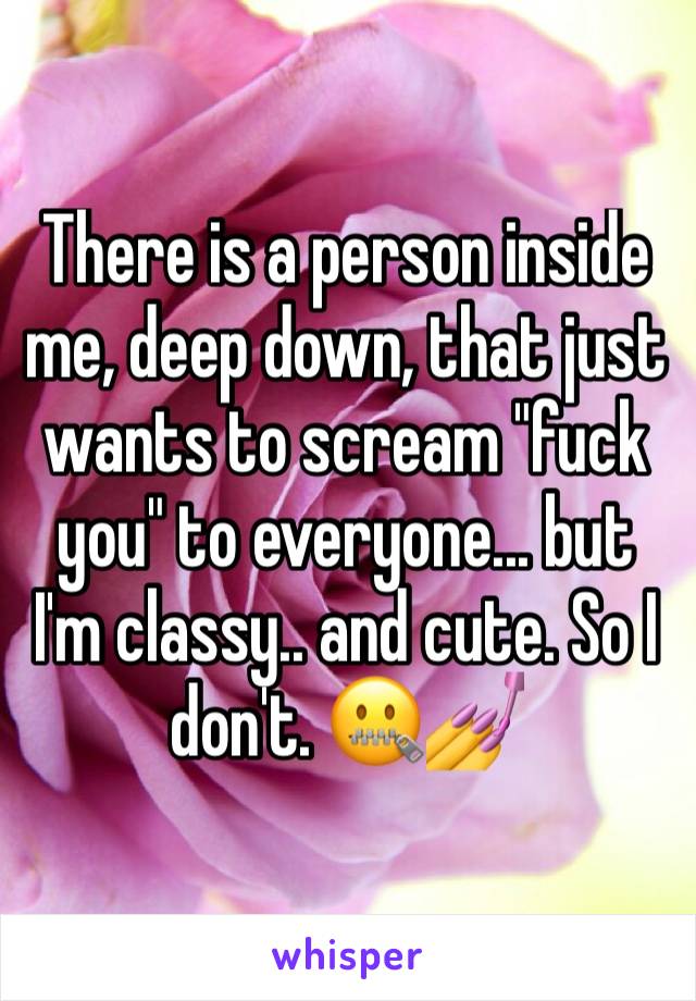 There is a person inside me, deep down, that just wants to scream "fuck you" to everyone... but I'm classy.. and cute. So I don't. 🤐💅