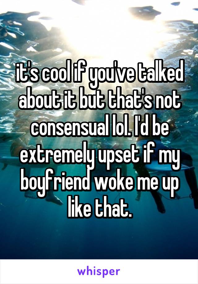 it's cool if you've talked about it but that's not consensual lol. I'd be extremely upset if my boyfriend woke me up like that.