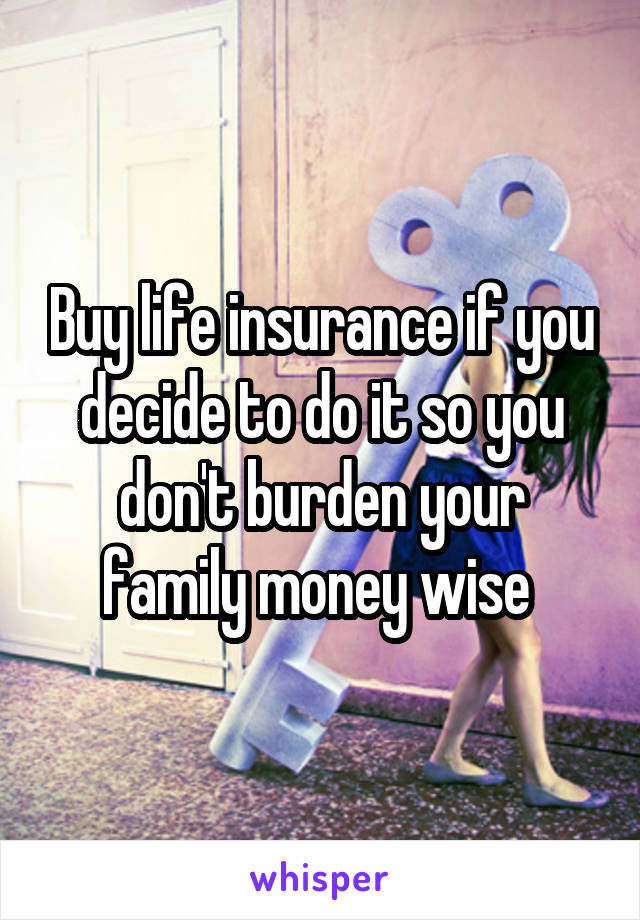 Buy life insurance if you decide to do it so you don't burden your family money wise 