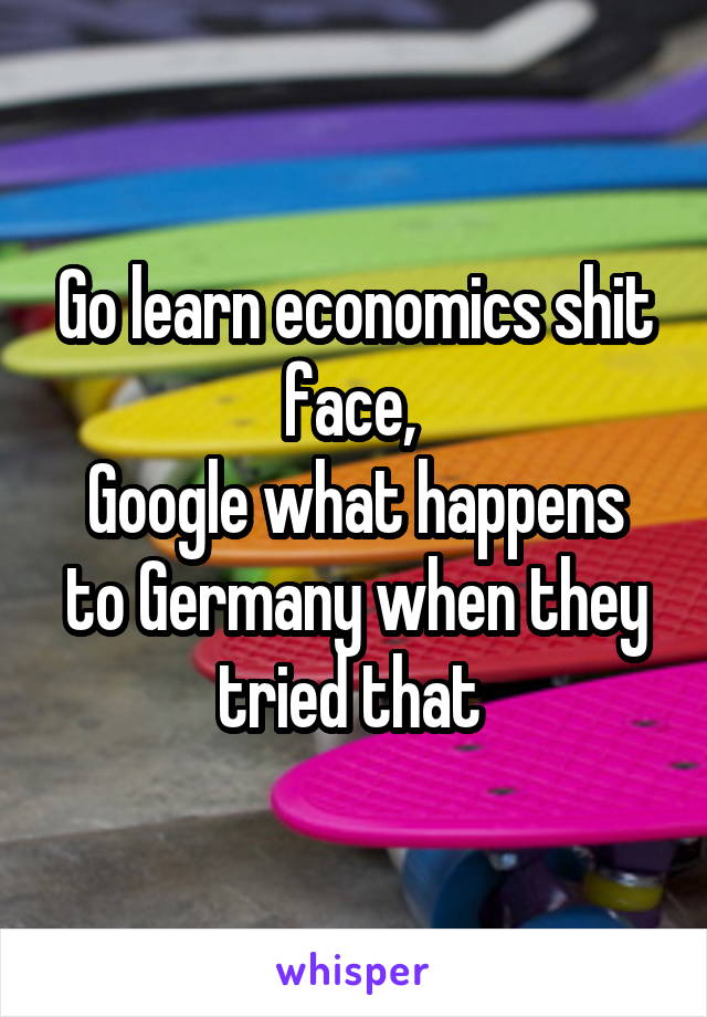 Go learn economics shit face, 
Google what happens to Germany when they tried that 