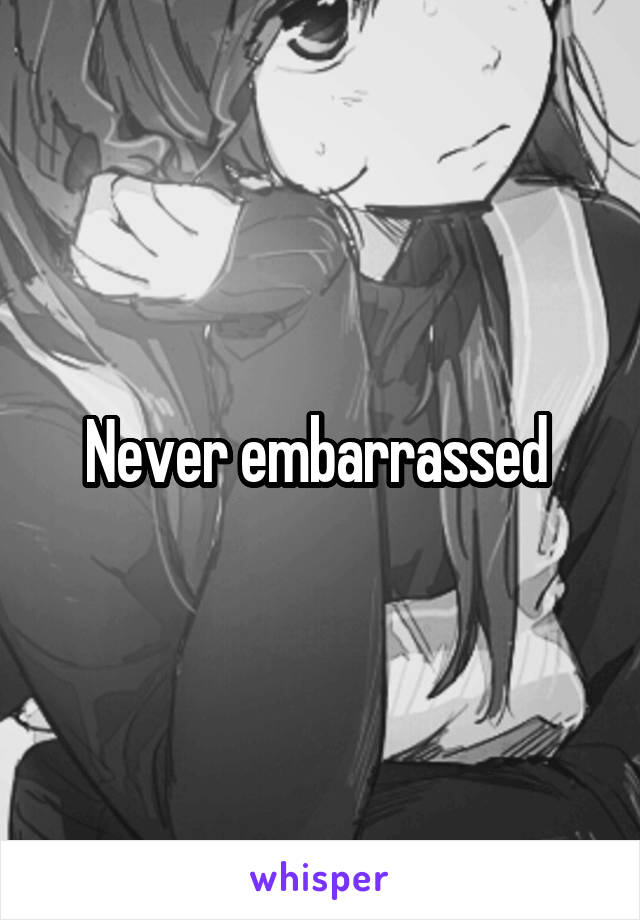 Never embarrassed 