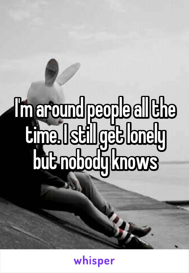 I'm around people all the time. I still get lonely but nobody knows