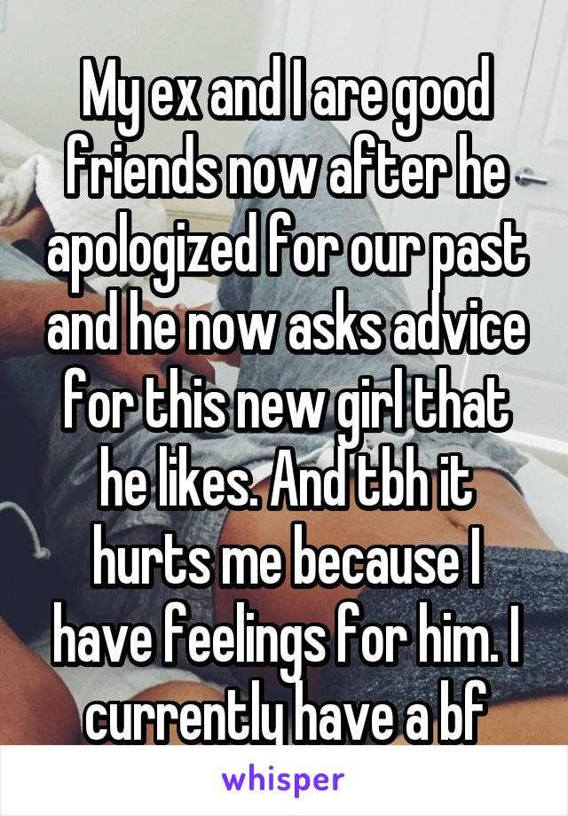 My ex and I are good friends now after he apologized for our past and he now asks advice for this new girl that he likes. And tbh it hurts me because I have feelings for him. I currently have a bf