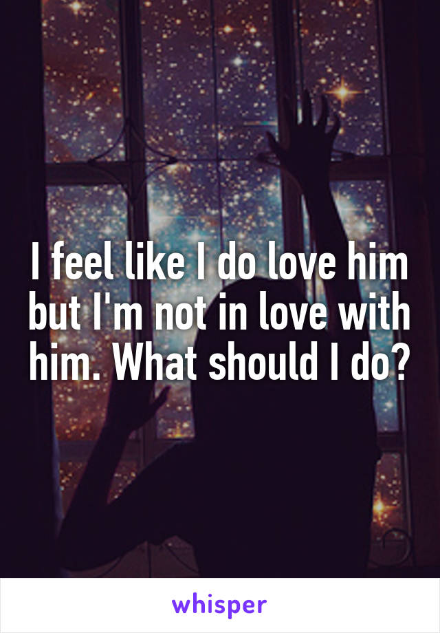 I feel like I do love him but I'm not in love with him. What should I do?