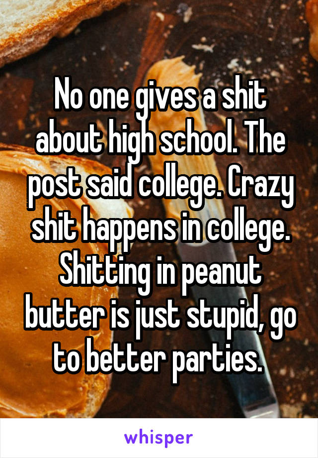 No one gives a shit about high school. The post said college. Crazy shit happens in college. Shitting in peanut butter is just stupid, go to better parties. 